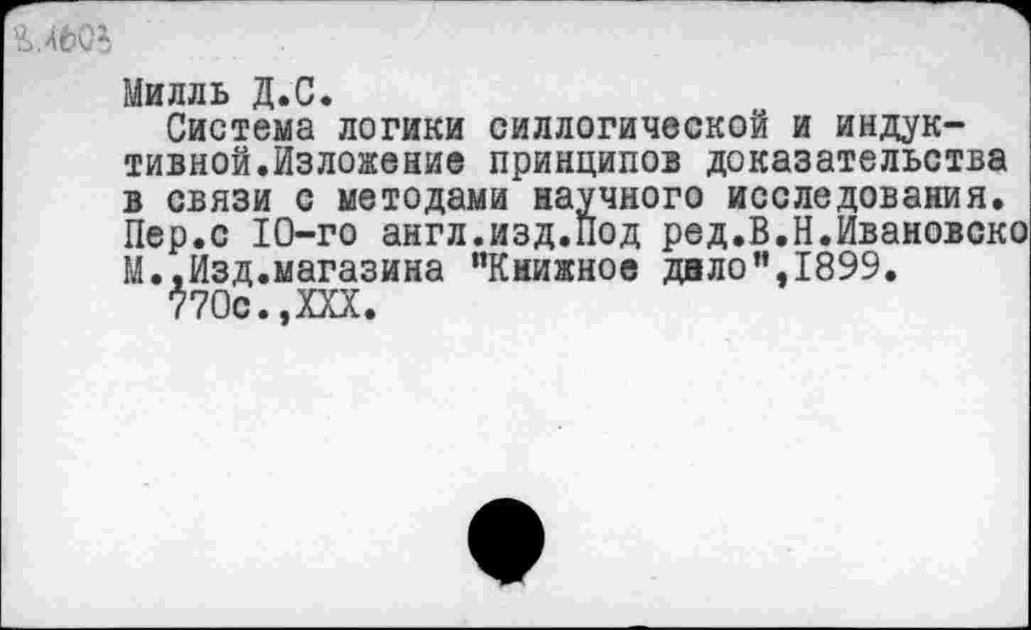 ﻿гмьов
Милль Д.С.
Система логики силлогической и индуктивной.Изложение принципов доказательства в связи с методами научного исследования. Пер.с 10-го англ.изд.Под ред.В.Н.Ивановско М.,Изд.магазина “Книжное дало’’,1899.
770с.,XXX.